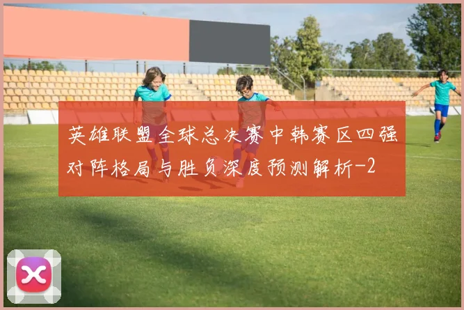 英雄联盟全球总决赛中韩赛区四强对阵格局与胜负深度预测解析