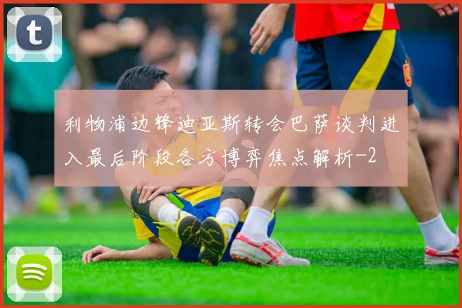 利物浦边锋迪亚斯转会巴萨谈判进入最后阶段各方博弈焦点解析