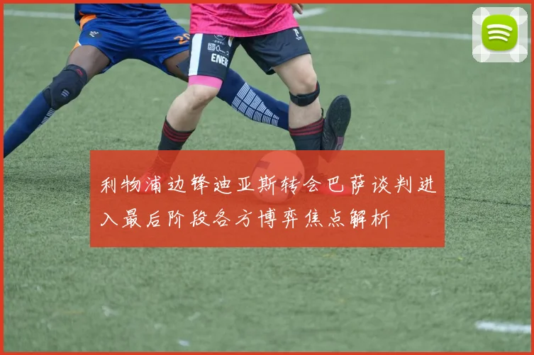 利物浦边锋迪亚斯转会巴萨谈判进入最后阶段各方博弈焦点解析