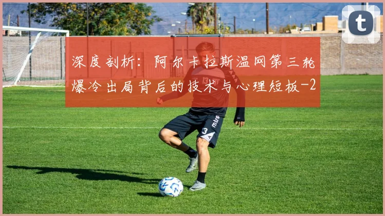 深度剖析:阿尔卡拉斯温网第三轮爆冷出局背后的技术与心理短板