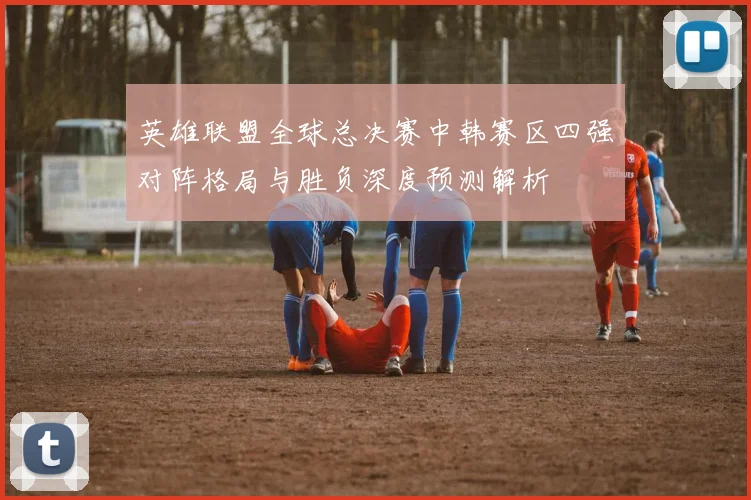 英雄联盟全球总决赛中韩赛区四强对阵格局与胜负深度预测解析