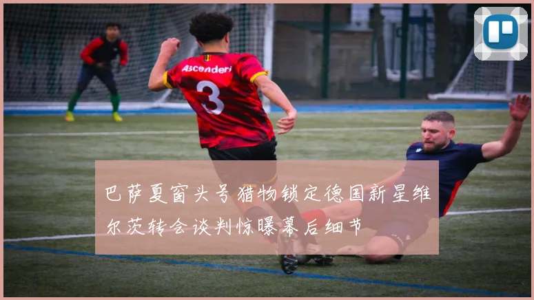 巴萨夏窗头号猎物锁定德国新星维尔茨转会谈判惊曝幕后细节